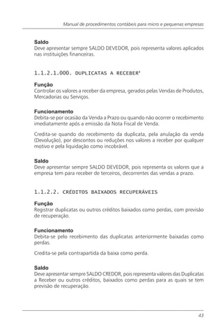 Manual de procedimentos contábeis para micro e pequenas empresas


Saldo
Deve apresentar sempre SALDO DEVEDOR, pois representa valores aplicados
nas instituições financeiras.


1.1.2.1.000. DUPLICATAS A RECEBER4

Função
Controlar os valores a receber da empresa, gerados pelas Vendas de Produtos,
Mercadorias ou Serviços.

Funcionamento
Debita-se por ocasião da Venda a Prazo ou quando não ocorrer o recebimento
imediatamente após a emissão da Nota Fiscal de Venda.

Credita-se quando do recebimento da duplicata, pela anulação da venda
(Devolução), por descontos ou reduções nos valores a receber por qualquer
motivo e pela liquidação como incobrável.

Saldo
Deve apresentar sempre SALDO DEVEDOR, pois representa os valores que a
empresa tem para receber de terceiros, decorrentes das vendas a prazo.


1.1.2.2. CRÉDITOS BAIXADOS RECUPERÁVEIS

Função
Registrar duplicatas ou outros créditos baixados como perdas, com previsão
de recuperação.

Funcionamento
Debita-se pelo recebimento das duplicatas anteriormente baixadas como
perdas.

Credita-se pela contrapartida da baixa como perda.

Saldo
Deve apresentar sempre SALDO CREDOR, pois representa valores das Duplicatas
a Receber ou outros créditos, baixados como perdas para as quais se tem
previsão de recuperação.




                                                                          43
 