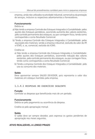 Manual de procedimentos contábeis para micro e pequenas empresas

    empresa, ainda não-utilizados na atividade industrial, comercial ou da prestação
    de serviços, inclusive os respectivos adiantamentos a fornecedores.

    Funcionamento
    Debita-se:
  a) Não tendo a empresa Controle dos Estoques Integrados à Contabilidade: pelos
     ajustes dos Estoques periódicos, ocorrendo aumento dos valores existentes,
     pelo controle permanente dos estoques, ou por contagem física, tendo como
     contrapartida a conta Resultado Comercial.
  b) Tendo a empresa Controle dos Estoques Integrados à Contabilidade: pelas
     aquisições dos materiais; sendo a empresa industrial, excluído do valor do IPI
     e ICMS, e, se, comercial, excluído do ICMS.

    Credita-se:
    a) Não tendo a empresa Controle dos Estoques Integrados à Contabilidade:
       pelos ajustes dos Estoques periódicos, ocorrendo redução dos valores
       existentes, pelo controle permanente dos estoques, ou por contagem física,
       tendo como contrapartida a conta Resultado Comercial.
    b) Tendo a empresa Controle dos Estoques Integrados à Contabilidade: pelo
       uso ou consumo dos materiais.

    Saldo
    Deve apresentar sempre SALDO DEVEDOR, pois representa o valor dos
    materiais em estoque mantidos pela empresa.


    1.1.4.1 DESPESAS DO EXERCÍCIO SEGUINTE

    Função
    Controlar as despesas que beneficiarão mais de um período.

    Funcionamento
    Debita-se pelo pagamento ou ocorrência da despesa.

    Credita-se pela apropriação mensal.

    Saldo
    O saldo deve ser sempre devedor, pois expressa os gastos pendentes de
    apropriação nos meses seguintes.


ATIVO REALIZÁVEL A LONGO PRAZO



                                                                                 45
 