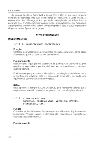CFC e SEBRAE

   As contas do Ativo Realizável a Longo Prazo têm as mesmas Funções/
Funcionamento/Saldo das suas congêneres do Realizável a Curto Prazo, já
comentadas. Sua diferença está no prazo de realização de tais Ativos. Para as
primeiras, é até o final do exercício seguinte; nestas se enquadram as que extrapolam
aquele período. A exceção fica para os débitos de pessoas ligadas que, independente
de prazo, devem figurar nesse grupo.


                             ATIVO PERMANENTE
INVESTIMENTOS

     1.3.1.1. PARTICIPAÇÕES SOCIETÁRIAS

     Função
     Controlar os investimentos permanentes em outras empresas, como sócia,
     acionista ou quotista, com caráter permanente.

     Funcionamento
     Debita-se pela aquisição ou subscrição de participação societária ou pelo
     registro da equivalência patrimonial, no caso de investimento relevante,
     quando positivo.

     Credita-se sempre que ocorrer a alienação da participação societária ou, sendo
     o investimento relevante, pelo recebimento de Dividendos, ou, ainda, pela
     equivalência patrimonial, quando negativa.

     Saldo
     Deve apresentar sempre SALDO DEVEDOR, pois representa valores que a
     empresa tem investido em outras empresas como participação societária.


     1.3.2. ATIVO IMOBILIZADO
            MÁQUINAS, EQUIPAMENTOS, VEÍCULOS, MÓVEIS,
            UTENSÍLIOS, ETC.

     Função
     Controlar as Imobilizações Permanentes em Máquinas, Equipamentos,
     Ferramentas, Veículos, Móveis e Utensílios, etc., necessárias a realização dos
     objetivos sociais da empresa.

     Funcionamento




46
 