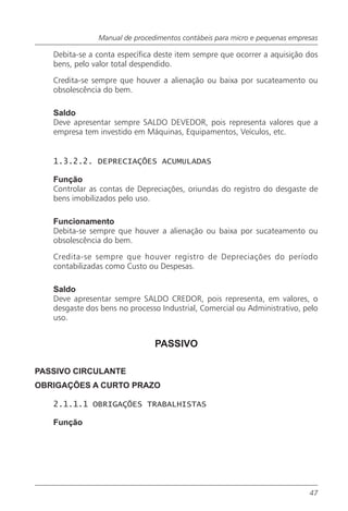 Manual de procedimentos contábeis para micro e pequenas empresas

   Debita-se a conta específica deste item sempre que ocorrer a aquisição dos
   bens, pelo valor total despendido.

   Credita-se sempre que houver a alienação ou baixa por sucateamento ou
   obsolescência do bem.

   Saldo
   Deve apresentar sempre SALDO DEVEDOR, pois representa valores que a
   empresa tem investido em Máquinas, Equipamentos, Veículos, etc.


   1.3.2.2. DEPRECIAÇÕES ACUMULADAS

   Função
   Controlar as contas de Depreciações, oriundas do registro do desgaste de
   bens imobilizados pelo uso.

   Funcionamento
   Debita-se sempre que houver a alienação ou baixa por sucateamento ou
   obsolescência do bem.

   Credita-se sempre que houver registro de Depreciações do período
   contabilizadas como Custo ou Despesas.

   Saldo
   Deve apresentar sempre SALDO CREDOR, pois representa, em valores, o
   desgaste dos bens no processo Industrial, Comercial ou Administrativo, pelo
   uso.


                               PASSIVO

PASSIVO CIRCULANTE
OBRIGAÇÕES A CURTO PRAZO

   2.1.1.1 OBRIGAÇÕES TRABALHISTAS

   Função




                                                                            47
 