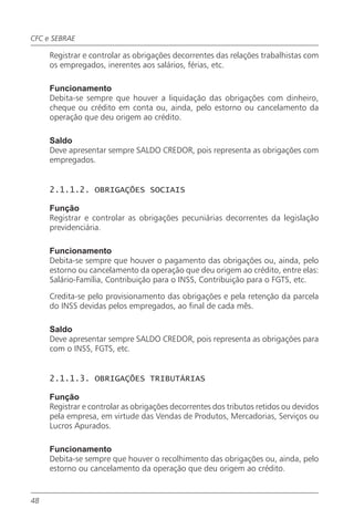 CFC e SEBRAE

     Registrar e controlar as obrigações decorrentes das relações trabalhistas com
     os empregados, inerentes aos salários, férias, etc.

     Funcionamento
     Debita-se sempre que houver a liquidação das obrigações com dinheiro,
     cheque ou crédito em conta ou, ainda, pelo estorno ou cancelamento da
     operação que deu origem ao crédito.

     Saldo
     Deve apresentar sempre SALDO CREDOR, pois representa as obrigações com
     empregados.


     2.1.1.2. OBRIGAÇÕES SOCIAIS

     Função
     Registrar e controlar as obrigações pecuniárias decorrentes da legislação
     previdenciária.

     Funcionamento
     Debita-se sempre que houver o pagamento das obrigações ou, ainda, pelo
     estorno ou cancelamento da operação que deu origem ao crédito, entre elas:
     Salário-Família, Contribuição para o INSS, Contribuição para o FGTS, etc.

     Credita-se pelo provisionamento das obrigações e pela retenção da parcela
     do INSS devidas pelos empregados, ao final de cada mês.

     Saldo
     Deve apresentar sempre SALDO CREDOR, pois representa as obrigações para
     com o INSS, FGTS, etc.


     2.1.1.3. OBRIGAÇÕES TRIBUTÁRIAS

     Função
     Registrar e controlar as obrigações decorrentes dos tributos retidos ou devidos
     pela empresa, em virtude das Vendas de Produtos, Mercadorias, Serviços ou
     Lucros Apurados.

     Funcionamento
     Debita-se sempre que houver o recolhimento das obrigações ou, ainda, pelo
     estorno ou cancelamento da operação que deu origem ao crédito.


48
 
