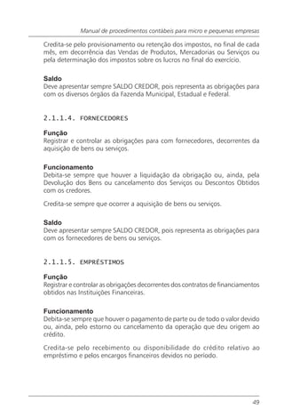 Manual de procedimentos contábeis para micro e pequenas empresas

Credita-se pelo provisionamento ou retenção dos impostos, no final de cada
mês, em decorrência das Vendas de Produtos, Mercadorias ou Serviços ou
pela determinação dos impostos sobre os lucros no final do exercício.

Saldo
Deve apresentar sempre SALDO CREDOR, pois representa as obrigações para
com os diversos órgãos da Fazenda Municipal, Estadual e Federal.


2.1.1.4. FORNECEDORES

Função
Registrar e controlar as obrigações para com fornecedores, decorrentes da
aquisição de bens ou serviços.

Funcionamento
Debita-se sempre que houver a liquidação da obrigação ou, ainda, pela
Devolução dos Bens ou cancelamento dos Serviços ou Descontos Obtidos
com os credores.

Credita-se sempre que ocorrer a aquisição de bens ou serviços.

Saldo
Deve apresentar sempre SALDO CREDOR, pois representa as obrigações para
com os fornecedores de bens ou serviços.


2.1.1.5. EMPRÉSTIMOS

Função
Registrar e controlar as obrigações decorrentes dos contratos de financiamentos
obtidos nas Instituições Financeiras.

Funcionamento
Debita-se sempre que houver o pagamento de parte ou de todo o valor devido
ou, ainda, pelo estorno ou cancelamento da operação que deu origem ao
crédito.

Credita-se pelo recebimento ou disponibilidade do crédito relativo ao
empréstimo e pelos encargos financeiros devidos no período.




                                                                            49
 