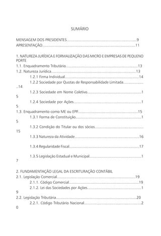 SUMÁRIO

MENSAGEM DOS PRESIDENTES..................................................................9
APRESENTAÇÃO........................................................................................11

1. NATUREZA JURÍDICA E FORMALIZAÇÃO DAS MICRO E EMPRESAS DE PEQUENO
PORTE
1.1. Enquadramento Tributário....................................................................13
1.2. Natureza Jurídica................................................................................13
        1.2.1 Firma Individual......................................................................14
        1.2.2 Sociedade por Quotas de Responsabilidade Limitada...................
..14
        1.2.3 Sociedade em Nome Coletivo...................................................1
5
        1.2.4 Sociedade por Ações................................................................1
5
1.3. Enquadramento como ME ou EPP.........................................................15
        1.3.1 Forma de Constituição..............................................................1
5
        1.3.2 Condição do Titular ou dos sócios..............................................
15
        1.3.3 Natureza da Atividade.............................................................16

           1.3.4 Regularidade Fiscal..................................................................17

           1.3.5 Legislação Estadual e Municipal.................................................1
7

2. FUNDAMENTAÇÃO LEGAL DA ESCRITURAÇÃO CONTÁBIL
2.1. Legislação Comercial..........................................................................19
         2.1.1. Código Comercial..................................................................19
         2.1.2. Lei das Sociedades por Ações...................................................1
9
2.2. Legislação Tributária............................................................................20
         2.2.1. Código Tributário Nacional......................................................2
0
 