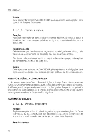CFC e SEBRAE


     Saldo
     Deve apresentar sempre SALDO CREDOR, pois representa as obrigações para
     com as instituições financeiras.


     2.1.1.6. CONTAS A PAGAR

     Função
     Registrar e controlar as obrigações decorrentes das demais contas a pagar a
     terceiros, tais como: serviços públicos, serviços ou honorários de terceiros a
     pagar, etc.

     Funcionamento
     Debita-se sempre que houver o pagamento da obrigação ou, ainda, pelo
     estorno ou cancelamento da operação que deu origem ao crédito.

     Credita-se pelo provisionamento ou registro da conta a pagar, pelo regime
     de competência no final de cada mês.

     Saldo
     Deve apresentar sempre SALDO CREDOR, pois representa as obrigações para
     com os diversos órgãos que prestam serviços públicos ou terceiros credores.


PASSIVO EXIGÍVEL A LONGO PRAZO
   As contas que compõem o Passivo Exigível a Longo Prazo têm as mesmas
Funções/Funcionamento/Saldos das suas contas congêneres do Passivo Circulante.
A diferença está no prazo de vencimento da Obrigação. Enquanto no primeiro
enquadram-se as obrigações até o final do exercício seguinte, neste grupo figuram
as obrigações vencíveis após o exercício seguinte.


PATRIMÔNIO LÍQUIDO

     2.4.1.1. CAPITAL SUBSCRITO

     Função
     Registrar o capital subscrito e/ou integralizado, quando do registro da Firma
     Individual, ou da constituição das sociedades ou, ainda, decorrente de
     aumentos posteriores oriundos de lucros ou novos investimentos.

     Funcionamento


50
 