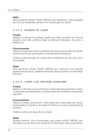 CFC e SEBRAE


     Saldo
     Deve apresentar sempre SALDO CREDOR, pois representa o valor agregado
     aos bens do Imobilizado, pendente de incorporação ao Capital.


     2.4.2.3. RESERVAS DE LUCROS

     Função
     Registrar as reservas de qualquer espécie que sejam oriundas de lucros da
     empresa, entre elas a Reserva Legal, as Reservas Estatutárias, de Lucros a
     Realizar, etc.

     Funcionamento
     Debita-se sempre que houver a utilização da reserva para aumento de capital,
     reversão para lucros acumulados ou compensação de prejuízos.

     Credita-se pela formação da reserva pela transferência da conta de Lucros
     Acumulados.

     Saldo
     Deve apresentar sempre SALDO CREDOR, pois representa uma dotação
     pertencente aos sócios, pendente da decisão desses quanto à sua destinação
     definitiva.


     2.4.2.4. LUCROS E/OU PREJUÍZOS ACUMULADOS

     Função
     Registrar o valor dos Lucros ou Prejuízos à disposição dos proprietários, sócios
     ou acionistas para destinação ou compensação com resultados dos períodos
     seguintes.

     Funcionamento
     Debita-se sempre que ocorrer a destinação para distribuição aos sócios,
     incorporação ao Capital ou formação de Reservas, ou por compensação de
     prejuízos.

     Credita-se pelo Lucro Apurado no período.

     Saldo
     Quando existirem Lucros Acumulados, será sempre SALDO CREDOR, pois
     representa parcela dos lucros pendentes de destinação pelos proprietários,


52
 