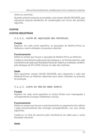 Manual de procedimentos contábeis para micro e pequenas empresas

   sócios ou acionistas.
   Quando existirem prejuízos acumulados, será sempre SALDO DEVEDOR, pois
   representa prejuízos pendentes de compensação com lucros dos períodos
   seguintes.


CUSTOS
CUSTOS INDUSTRIAIS

   3.1.1.1. CUSTO DE AQUISIÇÃO DOS MATERIAIS

   Função
   Registrar, em cada conta específica, as aquisições de Matéria-Prima ou
   Materiais a serem utilizados no processo industrial.

   Funcionamento
   Debita-se sempre que houver a aquisição de Matéria-Prima ou Materiais.
   Credita-se mensalmente pelo ajuste dos estoques e, no final do exercício, pela
   transferência do saldo para Resultado Industrial. Poderá ser creditada, também,
   pelo destaque do IPI e ICMS inclusos no valor dos materiais.

   Saldo
   Deve apresentar sempre SALDO DEVEDOR, pois representa o valor das
   Matérias-Primas ou Materiais adquiridos para serem utilizados no processo
   de produção.


   3.1.1.3. CUSTO DA MÃO-DE-OBRA DIRETA

   Função
   Registrar em cada conta específica os Custos Diretos com empregados e
   correspondentes Encargos Trabalhistas e Sociais.

   Funcionamento
   Debita-se sempre que houver o provisionamento ou pagamento dos salários
   e pelo provisionamento dos encargos correspondentes, nas suas contas
   específicas.

   Credita-se no final do exercício pela transferência do saldo para a conta
   Resultado Industrial.

   Saldo


                                                                               53
 