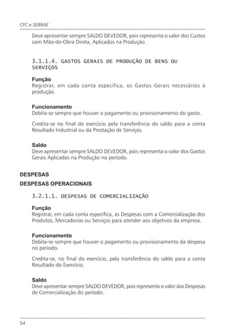 CFC e SEBRAE

     Deve apresentar sempre SALDO DEVEDOR, pois representa o valor dos Custos
     com Mão-de-Obra Direta, Aplicados na Produção.


     3.1.1.4. GASTOS GERAIS DE PRODUÇÃO DE BENS OU
     SERVIÇOS

     Função
     Registrar, em cada conta específica, os Gastos Gerais necessários à
     produção.

     Funcionamento
     Debita-se sempre que houver o pagamento ou provisionamento do gasto.

     Credita-se no final do exercício pela transferência do saldo para a conta
     Resultado Industrial ou da Prestação de Serviços.

     Saldo
     Deve apresentar sempre SALDO DEVEDOR, pois representa o valor dos Gastos
     Gerais Aplicados na Produção no período.


DESPESAS
DESPESAS OPERACIONAIS

     3.2.1.1. DESPESAS DE COMERCIALIZAÇÃO

     Função
     Registrar, em cada conta específica, as Despesas com a Comercialização dos
     Produtos, Mercadorias ou Serviços para atender aos objetivos da empresa.

     Funcionamento
     Debita-se sempre que houver o pagamento ou provisionamento da despesa
     no período.

     Credita-se, no final do exercício, pela transferência do saldo para a conta
     Resultado do Exercício.

     Saldo
     Deve apresentar sempre SALDO DEVEDOR, pois representa o valor das Despesas
     de Comercialização do período.




54
 