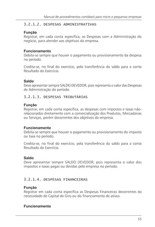 Manual de procedimentos contábeis para micro e pequenas empresas

3.2.1.2. DESPESAS ADMINISTRATIVAS

Função
Registrar, em cada conta específica, as Despesas com a Administração do
negócio, para atender aos objetivos da empresa.

Funcionamento
Debita-se sempre que houver o pagamento ou provisionamento da despesa
no período.

Credita-se, no final do exercício, pela transferência do saldo para a conta
Resultado do Exercício.

Saldo
Deve apresentar sempre SALDO DEVEDOR, pois representa o valor das Despesas
de Administração do período.

3.2.1.3. DESPESAS TRIBUTÁRIAS

Função
Registrar, em cada conta específica, as despesas com impostos e taxas não-
relacionados diretamente com a comercialização dos Produtos, Mercadorias
ou Serviços, porém decorrentes dos objetivos da empresa.

Funcionamento
Debita-se sempre que houver o pagamento ou provisionamento do imposto
ou taxa no período.

Credita-se, no final do exercício, pela transferência do saldo para a conta
Resultado do Exercício.

Saldo
Deve apresentar sempre SALDO DEVEDOR, pois representa o valor dos
impostos e taxas pagas ou devidas pela empresa no período.


3.2.1.4. DESPESAS FINANCEIRAS

Função
Registrar em cada conta específica as Despesas Financeiras decorrentes da
necessidade de Capital de Giro ou do financiamento de ativos.

Funcionamento


                                                                         55
 