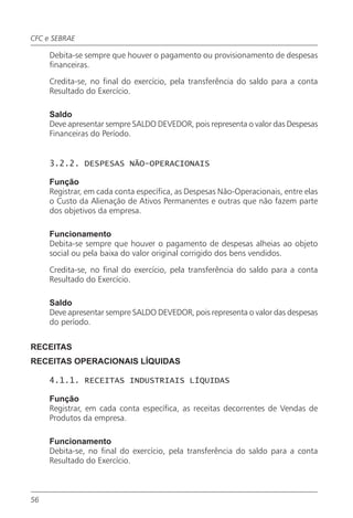 CFC e SEBRAE

     Debita-se sempre que houver o pagamento ou provisionamento de despesas
     financeiras.

     Credita-se, no final do exercício, pela transferência do saldo para a conta
     Resultado do Exercício.

     Saldo
     Deve apresentar sempre SALDO DEVEDOR, pois representa o valor das Despesas
     Financeiras do Período.


     3.2.2. DESPESAS NÃO-OPERACIONAIS

     Função
     Registrar, em cada conta específica, as Despesas Não-Operacionais, entre elas
     o Custo da Alienação de Ativos Permanentes e outras que não fazem parte
     dos objetivos da empresa.

     Funcionamento
     Debita-se sempre que houver o pagamento de despesas alheias ao objeto
     social ou pela baixa do valor original corrigido dos bens vendidos.

     Credita-se, no final do exercício, pela transferência do saldo para a conta
     Resultado do Exercício.

     Saldo
     Deve apresentar sempre SALDO DEVEDOR, pois representa o valor das despesas
     do período.


RECEITAS
RECEITAS OPERACIONAIS LÍQUIDAS

     4.1.1. RECEITAS INDUSTRIAIS LÍQUIDAS

     Função
     Registrar, em cada conta específica, as receitas decorrentes de Vendas de
     Produtos da empresa.

     Funcionamento
     Debita-se, no final do exercício, pela transferência do saldo para a conta
     Resultado do Exercício.



56
 