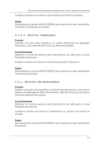 Manual de procedimentos contábeis para micro e pequenas empresas

Credita-se sempre que ocorrer a concretização da venda de produtos.

Saldo
Deve apresentar sempre SALDO CREDOR, pois representa o valor das Receitas
de Vendas de Produtos do período.


4.1.4.1. RECEITAS FINANCEIRAS

Função
Registrar, em cada conta específica, as receitas decorrentes de aplicações
financeiras, juros cobrados por atraso ou descontos obtidos.

Funcionamento
Debita-se no final do exercício pela transferência do saldo para a conta
Resultado do Exercício.

Credita-se sempre que houver a ocorrência de receitas financeiras.

Saldo
Deve apresentar sempre SALDO CREDOR, pois representa o valor das Receitas
Financeiras do período.


4.2.1. RECEITAS NÃO-OPERACIONAIS

Função
Registrar, em cada conta específica, as receitas não-operacionais, entre elas as
Receitas de Alienação de Ativos Permanentes, além de outras que não fazem
parte dos objetivos da empresa.

Funcionamento
Debita-se no final do exercício pela transferência do saldo para a conta
Resultado do Exercício.

Credita-se sempre que houver o recebimento ou registro da receita no
período.

Saldo
Deve apresentar sempre SALDO CREDOR, pois representa o valor das Receitas
do período.




                                                                             57
 