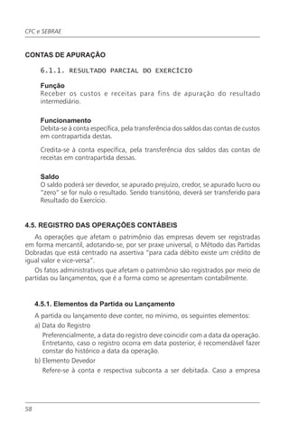 CFC e SEBRAE


CONTAS DE APURAÇÃO

       6.1.1. RESULTADO PARCIAL DO EXERCÍCIO

       Função
       Receber os custos e receitas para fins de apuração do resultado
       intermediário.

       Funcionamento
       Debita-se à conta específica, pela transferência dos saldos das contas de custos
       em contrapartida destas.

       Credita-se à conta específica, pela transferência dos saldos das contas de
       receitas em contrapartida dessas.

       Saldo
       O saldo poderá ser devedor, se apurado prejuízo, credor, se apurado lucro ou
       “zero” se for nulo o resultado. Sendo transitório, deverá ser transferido para
       Resultado do Exercício.


4.5. REGISTRO DAS OPERAÇÕES CONTÁBEIS
   As operações que afetam o patrimônio das empresas devem ser registradas
em forma mercantil, adotando-se, por ser praxe universal, o Método das Partidas
Dobradas que está centrado na assertiva “para cada débito existe um crédito de
igual valor e vice-versa”.
   Os fatos administrativos que afetam o patrimônio são registrados por meio de
partidas ou lançamentos, que é a forma como se apresentam contabilmente.


     4.5.1. Elementos da Partida ou Lançamento
     A partida ou lançamento deve conter, no mínimo, os seguintes elementos:
     a) Data do Registro
        Preferencialmente, a data do registro deve coincidir com a data da operação.
        Entretanto, caso o registro ocorra em data posterior, é recomendável fazer
        constar do histórico a data da operação.
     b) Elemento Devedor
        Refere-se à conta e respectiva subconta a ser debitada. Caso a empresa




58
 