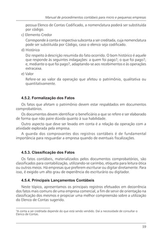 Manual de procedimentos contábeis para micro e pequenas empresas

       possua Elenco de Contas Codificado, a nomenclatura poderá ser substituída
       por código.
    c) Elemento Credor
       Corresponde à conta e respectiva subconta a ser creditada, cuja nomenclatura
       pode ser substituída por Código, caso o elenco seja codificado.
    d) Histórico
       Diz respeito à descrição resumida do fato ocorrido. O bom histórico é aquele
       que responde às seguintes indagações: a quem foi pago?; o que foi pago?;
       e, mediante o que foi pago?, adaptando-se aos recebimentos e às operações
       extracaixa.
    e) Valor
       Refere-se ao valor da operação que afetou o patrimônio, qualitativa ou
       quantitativamente.


    4.5.2. Formalização dos Fatos
    Os fatos que afetam o patrimônio devem estar respaldados em documentos
comprobatórios.
    Os documentos devem identificar o beneficiário a que se refere e ser elaborado
de forma que não paire dúvida quanto à sua habilidade.
    Outro aspecto que deve ser levado em conta é a relação da operação com a
atividade explorada pela empresa.
    A guarda dos comprovantes dos registros contábeis é de fundamental
importância para resguardar a empresa quando de eventuais fiscalizações.


    4.5.3. Classificação dos Fatos
    Os fatos contábeis, materializados pelos documentos comprobatórios, são
classificados para contabilização, utilizando-se carimbo, etiqueta para leitura ótica
ou outros meios. Há empresas que preferem escriturar ou digitar diretamente. Para
isso, é exigido um alto grau de experiência do escriturário ou digitador.

    4.5.4. Principais Lançamentos Contábeis
    Neste tópico, apresentamos os principais registros efetuados em decorrência
dos fatos mais comuns de uma empresa comercial, a fim de servir de orientação na
classificação dos mesmos e propiciar uma melhor compreensão sobre a utilização
do Elenco de Contas sugerido.

5
 A conta a ser creditada depende do que está sendo vendido. Daí a necessidade de consultar o
Elenco de Contas.



                                                                                               59
 