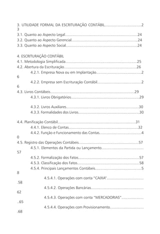 3. UTILIDADE FORMAL DA ESCRITURAÇÃO CONTÁBIL...................................2
3
3.1. Quanto ao Aspecto Legal.....................................................................24
3.2. Quanto ao Aspecto Gerencial...............................................................24
3.3. Quanto ao Aspecto Social....................................................................24

4. ESCRITURAÇÃO CONTÁBIL
4.1. Metodologia Simplificada....................................................................25
4.2. Abertura da Escrituração.....................................................................26
         4.2.1. Empresa Nova ou em Implantação...........................................2
6
         4.2.2. Empresa sem Escrituração Contábil..........................................2
6
4.3. Livros Contábeis................................................................................29
         4.3.1. Livros Obrigatórios.................................................................29

           4.3.2. Livros Auxiliares.....................................................................30
           4.3.3. Formalidades dos Livros..........................................................30

4.4. Planificação Contábil..........................................................................31
         4.4.1. Elenco de Contas..................................................................32
         4.4.2. Função e Funcionamento das Contas........................................4
0
4.5. Registro das Operações Contábeis.........................................................57
         4.5.1. Elementos da Partida ou Lançamento........................................
57
         4.5.2. Formalização dos Fatos..........................................................57
         4.5.3. Classificação dos Fatos...........................................................58
         4.5.4. Principais Lançamentos Contábeis............................................5
8
                  4.5.4.1. Operações com conta “CAIXA”...................................
.58
                  4.5.4.2. Operações Bancárias..................................................
62
                  4.5.4.3. Operações com conta “MERCADORIAS”.....................
..65
                  4.5.4.4. Operações com Provisionamento................................
.68
 