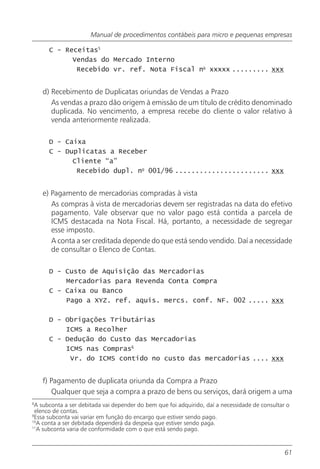 Manual de procedimentos contábeis para micro e pequenas empresas

      C - Receitas5
            Vendas do Mercado Interno
             Recebido vr. ref. Nota Fiscal no xxxxx ......... xxx


    d) Recebimento de Duplicatas oriundas de Vendas a Prazo
       As vendas a prazo dão origem à emissão de um título de crédito denominado
       duplicada. No vencimento, a empresa recebe do cliente o valor relativo à
       venda anteriormente realizada.

      D - Caixa
      C - Duplicatas a Receber
            Cliente “a”
             Recebido dupl. no 001/96 ....................... xxx


    e) Pagamento de mercadorias compradas à vista
       As compras à vista de mercadorias devem ser registradas na data do efetivo
       pagamento. Vale observar que no valor pago está contida a parcela de
       ICMS destacada na Nota Fiscal. Há, portanto, a necessidade de segregar
       esse imposto.
       A conta a ser creditada depende do que está sendo vendido. Daí a necessidade
       de consultar o Elenco de Contas.

      D - Custo de Aquisição das Mercadorias
          Mercadorias para Revenda Conta Compra
      C - Caixa ou Banco
          Pago a XYZ. ref. aquis. mercs. conf. NF. 002 ..... xxx

      D - Obrigações Tributárias
          ICMS a Recolher
      C - Dedução do Custo das Mercadorias
          ICMS nas Compras6
           Vr. do ICMS contido no custo das mercadorias .... xxx


    f) Pagamento de duplicata oriunda da Compra a Prazo
       Qualquer que seja a compra a prazo de bens ou serviços, dará origem a uma
8
 A subconta a ser debitada vai depender do bem que foi adquirido, daí a necessidade de consultar o
 elenco de contas.
9
 Essa subconta vai variar em função do encargo que estiver sendo pago.
10
   A conta a ser debitada dependerá da despesa que estiver sendo paga.
11
   A subconta varia de conformidade com o que está sendo pago.


                                                                                                61
 