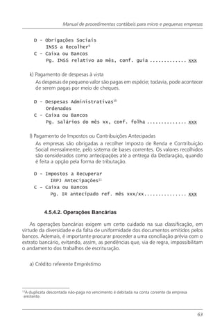Manual de procedimentos contábeis para micro e pequenas empresas


      D - Obrigações Sociais
          INSS a Recolher9
      C - Caixa ou Bancos
          Pg. INSS relativo ao mês, conf. guia ............. xxx


     k) Pagamento de despesas à vista
        As despesas de pequeno valor são pagas em espécie; todavia, pode acontecer
        de serem pagas por meio de cheques.

      D - Despesas Administrativas10
          Ordenados
      C - Caixa ou Bancos
          Pg. salários do mês xx, conf. folha .............. xxx


     l) Pagamento de Impostos ou Contribuições Antecipadas
         As empresas são obrigadas a recolher Imposto de Renda e Contribuição
         Social mensalmente, pelo sistema de bases correntes. Os valores recolhidos
         são considerados como antecipações até a entrega da Declaração, quando
         é feita a opção pela forma de tributação.

      D - Impostos a Recuperar
            IRPJ Antecipações11
      C - Caixa ou Bancos
            Pg. IR antecipado ref. mês xxx/xx............... xxx


           4.5.4.2. Operações Bancárias

    As operações bancárias exigem um certo cuidado na sua classificação, em
virtude da diversidade e da falta de uniformidade dos documentos emitidos pelos
bancos. Ademais, é importante procurar proceder a uma conciliação prévia com o
extrato bancário, evitando, assim, as pendências que, via de regra, impossibilitam
o andamento dos trabalhos de escrituração.


     a) Crédito referente Empréstimo




13
  A duplicata descontada não-paga no vencimento é debitada na conta corrente da empresa
 emitente.



                                                                                          63
 