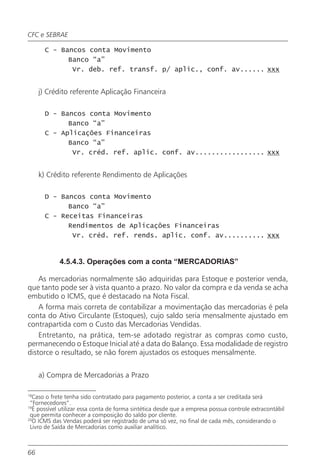 CFC e SEBRAE

       C - Bancos conta Movimento
             Banco “a”
              Vr. deb. ref. transf. p/ aplic., conf. av...... xxx


     j) Crédito referente Aplicação Financeira

       D - Bancos conta Movimento
             Banco “a”
       C - Aplicações Financeiras
             Banco “a”
              Vr. créd. ref. aplic. conf. av................. xxx


     k) Crédito referente Rendimento de Aplicações

       D - Bancos conta Movimento
             Banco “a”
       C - Receitas Financeiras
             Rendimentos de Aplicações Financeiras
              Vr. créd. ref. rends. aplic. conf. av.......... xxx


            4.5.4.3. Operações com a conta “MERCADORIAS”

    As mercadorias normalmente são adquiridas para Estoque e posterior venda,
que tanto pode ser à vista quanto a prazo. No valor da compra e da venda se acha
embutido o ICMS, que é destacado na Nota Fiscal.
    A forma mais correta de contabilizar a movimentação das mercadorias é pela
conta do Ativo Circulante (Estoques), cujo saldo seria mensalmente ajustado em
contrapartida com o Custo das Mercadorias Vendidas.
    Entretanto, na prática, tem-se adotado registrar as compras como custo,
permanecendo o Estoque Inicial até a data do Balanço. Essa modalidade de registro
distorce o resultado, se não forem ajustados os estoques mensalmente.


     a) Compra de Mercadorias a Prazo

18
   Caso o frete tenha sido contratado para pagamento posterior, a conta a ser creditada será
 “Fornecedores”.
19
   É possível utilizar essa conta de forma sintética desde que a empresa possua controle extracontábil
 que permita conhecer a composição do saldo por cliente.
20
   O ICMS das Vendas poderá ser registrado de uma só vez, no final de cada mês, considerando o
 Livro de Saída de Mercadorias como auxiliar analítico.



66
 