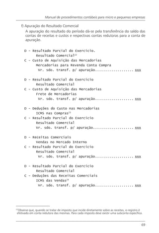 Manual de procedimentos contábeis para micro e pequenas empresas

     f) Apuração do Resultado Comercial
        A apuração do resultado do período dá-se pela transferência do saldo das
        contas de receitas e custos e respectivas contas redutoras para a conta de
        apuração.

      D - Resultado Parcial do Exercício.
            Resultado Comercial22
      C - Custo de Aquisição das Mercadorias
            Mercadorias para Revenda Conta Compra
             Vr. sdo. transf. p/ apuração................... xxx

      D - Resultado Parcial do Exercício
            Resultado Comercial
      C - Custo de Aquisição das Mercadorias
            Frete de Mercadorias
             Vr. sdo. transf. p/ apuração................... xxx

      D - Deduções do Custo nas Mercadorias
            ICMS nas Compras23
      C - Resultado Parcial do Exercício
            Resultado Comercial
            Vr. sdo. transf. p/ apuração.................... xxx

      D - Receitas Comerciais
            Vendas no Mercado Interno
      C - Resultado Parcial do Exercício
            Resultado Comercial
             Vr. sdo. transf. p/ apuração................... xxx

      D - Resultado Parcial do Exercício
            Resultado Comercial
      C - Deduções das Receitas Comerciais
            ICMS das Vendas24
             Vr. sdo. transf. p/ apuração................... xxx




27
  Observe que, quando se tratar de imposto que incide diretamente sobre as receitas, o registro é
 efetivado em conta redutora das mesmas. Para cada imposto deve existir uma subconta específica.


                                                                                                69
 