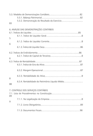 5.3. Modelos de Demonstrações Contábeis..................................................82
       5.3.1. Balanço Patrimonial...............................................................82
       5.3.2. Demonstração do Resultado do Exercício...................................
83

6. ANÁLISE DAS DEMONSTRAÇÕES CONTÁBEIS
6.1. Índices de Liquidez.............................................................................85
         6.1.1. Índice de Liquidez Geral..........................................................8
5
         6.1.2. Índice de Liquidez Corrente.....................................................8
6
         6.1.3. Índice de Liquidez Seca...........................................................86

6.2. Índices de Endividamento....................................................................86
         6.2.1. Índice de Capital de Terceiros...................................................8
6
6.3. Índice de Rentabilidade........................................................................87
         6.3.1. Índice de Giro do Ativo...........................................................87

           6.3.2. Margem Operacional..............................................................87

           6.3.3. Rentabilidade do Ativo............................................................8
8
           6.3.4. Rentabilidade do Patrimônio Líquido Médio...............................
88

7. CONTROLE DOS SERVIÇOS CONTÁBEIS
7.1. Lista de Procedimentos na Constituição...................................................
89
         7.1.1. Na Legalização da Empresa.....................................................8
9
         7.1.2. Livros Obrigatórios.................................................................89

           7.1.3. Documentos Fiscais...............................................................90
 