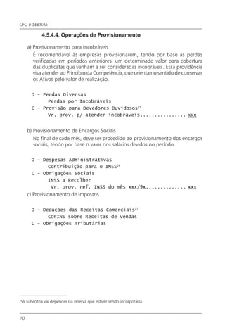 CFC e SEBRAE

               4.5.4.4. Operações de Provisionamento

       a) Provisionamento para Incobráveis
          É recomendável às empresas provisionarem, tendo por base as perdas
          verificadas em períodos anteriores, um determinado valor para cobertura
          das duplicatas que venham a ser consideradas incobráveis. Essa providência
          visa atender ao Princípio da Competência, que orienta no sentido de conservar
          os Ativos pelo valor de realização.

         D - Perdas Diversas
               Perdas por Incobráveis
         C - Provisão para Devedores Duvidosos25
               Vr. prov. p/ atender incobráveis................ xxx


       b) Provisionamento de Encargos Sociais
          No final de cada mês, deve ser procedido ao provisionamento dos encargos
          sociais, tendo por base o valor dos salários devidos no período.

         D - Despesas Administrativas
               Contribuição para o INSS26
         C - Obrigações Sociais
               INSS a Recolher
                Vr. prov. ref. INSS do mês xxx/9x.............. xxx
       c) Provisionamento de Impostos

         D - Deduções das Receitas Comerciais27
               COFINS sobre Receitas de Vendas
         C - Obrigações Tributárias




28
     A subcotna vai depender da reserva que estiver sendo incorporada.



70
 