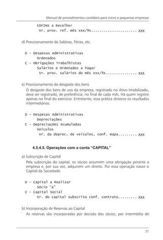 Manual de procedimentos contábeis para micro e pequenas empresas

         COFINS a Recolher
          Vr. prov. ref. mês xxx/9x...................... xxx


d) Provisionamento de Salários, Férias, etc.

  D - Despesas Administrativas
        Ordenados
  C - Obrigações Trabalhistas
        Salários e Ordenados a Pagar
         Vr. prov. salários do mês xxx/9x............... xxx


e) Provisionamento do desgaste dos bens
   O desgaste dos bens de uso da empresa, registrado no Ativo Imobilizado,
   deve ser registrado, de preferência, no final de cada mês. Há quem registre
   apenas no final do exercício. Entretanto, essa prática distorce os resultados
   intermediários.

  D - Despesas Administrativas
        Depreciações
  C - Depreciações Acumuladas
        Veículos
         Vr. da deprec. de veículos, conf. mapa......... xxx


      4.5.4.5. Operações com a conta “CAPITAL”

a) Subscrição de Capital
   Pela subscrição do capital, os sócios assumem uma obrigação perante a
   empresa e, por sua vez, adquirem um direito. Por essa operação nasce o
   Capital da Sociedade.

  D - Capital a Realizar
        Sócio “a”
  C - Capital Social
        Vr. do capital subscrito conf. contrato......... xxx


b) Incorporação de Reservas ao Capital
   As reservas são incorporadas por decisão dos sócios, por intermédio de



                                                                             71
 