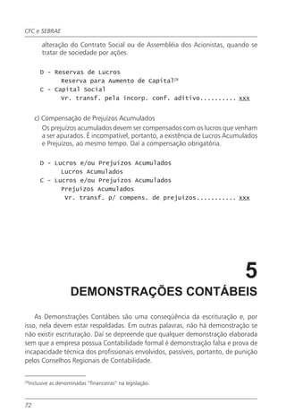 CFC e SEBRAE

          alteração do Contrato Social ou de Assembléia dos Acionistas, quando se
          tratar de sociedade por ações.

          D - Reservas de Lucros
                Reserva para Aumento de Capital28
          C - Capital Social
                Vr. transf. pela incorp. conf. aditivo.......... xxx


       c) Compensação de Prejuízos Acumulados
          Os prejuízos acumulados devem ser compensados com os lucros que venham
          a ser apurados. É incompatível, portanto, a existência de Lucros Acumulados
          e Prejuízos, ao mesmo tempo. Daí a compensação obrigatória.

          D - Lucros e/ou Prejuízos Acumulados
                Lucros Acumulados
          C - Lucros e/ou Prejuízos Acumulados
                Prejuízos Acumulados
                 Vr. transf. p/ compens. de prejuízos........... xxx




                                                                                5
                       DEMONSTRAÇÕES CONTÁBEIS
    As Demonstrações Contábeis são uma conseqüência da escrituração e, por
isso, nela devem estar respaldadas. Em outras palavras, não há demonstração se
não existir escrituração. Daí se depreende que qualquer demonstração elaborada
sem que a empresa possua Contabilidade formal é demonstração falsa e prova de
incapacidade técnica dos profissionais envolvidos, passíveis, portanto, de punição
pelos Conselhos Regionais de Contabilidade.


29
     Inclusive as denominadas “financeiras” na legislação.



72
 