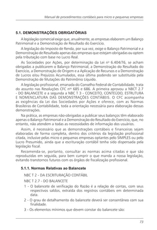 Manual de procedimentos contábeis para micro e pequenas empresas



5.1. DEMONSTRAÇÕES OBRIGATÓRIAS
    A legislação comercial exige que, anualmente, as empresas elaborem um Balanço
Patrimonial e a Demonstração de Resultado do Exercício.
    A legislação do Imposto de Renda, por sua vez, exige o Balanço Patrimonial e a
Demonstração de Resultado apenas das empresas que estejam obrigadas ou optem
pela tributação com base no Lucro Real.
    As Sociedades por Ações, por determinação da Lei no 6.404/76, se acham
obrigadas a publicarem o Balanço Patrimonial, a Demonstração do Resultado do
Exercício, a Demonstração de Origem e a Aplicação de Recursos e a Demonstração
de Lucros e/ou Prejuízos Acumulados, essa última podendo ser substituída pela
Demonstração de Mutações do Patrimônio Líquido.
    A legislação profissional, emanada do Conselho Federal de Contabilidade, trata
do assunto nas Resoluções CFC nos 685 e 686. A primeira aprovou a NBCT 2.7
- DO BALANCETE e a segunda a NBC T 3 - CONCEITO, CONTEÚDO, ESTRUTURA
E NOMENCLATURA DAS DEMONSTRAÇÕES CONTÁBEIS. O CFC acompanha
as exigências da Lei das Sociedades por Ações e oferece, com as Normas
Brasileiras de Contabilidade, toda a orientação necessária para elaboração dessas
demonstrações.
    Na prática, as empresas não-obrigadas a publicar seus balanços têm elaborado
apenas o Balanço Patrimonial e a Demonstração do Resultado do Exercício, que, no
entanto, não atendem a todas as necessidades de informação dos usuários.
    Assim, é necessário que as demonstrações contábeis e financeiras sejam
elaboradas de forma completa, dentro dos critérios da legislação profissional
citada, inclusive pelas micro e pequenas empresas optantes pelo SIMPLES ou pelo
Lucro Presumido, ainda que a escrituração contábil tenha sido dispensada pela
legislação fiscal.
    Recomenda-se, portanto, consultar as normas acima citadas e que são
reproduzidas em seguida, para bem cumprir o que manda a nossa legislação,
evitando transtornos futuros com os órgãos de fiscalização profissional.

   5.1.1. Normas Relativas ao Balancete
     NBC T 2 - DA ESCRITURAÇÃO CONTÁBIL
     NBC T 2.7 - DO BALANCETE
     1 - O balancete de verificação do Razão é a relação de contas, com seus
         respectivos saldos, extraída dos registros contábeis em determinada
         data.
     2 - O grau de detalhamento do balancete deverá ser consentâneo com sua
         finalidade.
     3 - Os elementos mínimos que devem constar do balancete são:


                                                                               73
 