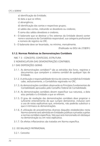 CFC e SEBRAE

          a) identificação da Entidade;
          b) data a que se refere;
          c) abrangência;
          d) identificação das contas e respectivos grupos;
          e) saldos das contas, indicando se devedores ou credores;
          f) soma dos saldos devedores e credores.
      4 - O balancete que se destinar a fins externos da Entidade deverá conter
          nome e assinatura do Contabilista responsável, sua categoria profissional
          e número de registro no CRC.
      5 - O balancete deve ser levantado, no mínimo, mensalmente.
                                                   (Publicada no DOU de 27/8/91)

     5.1.2. Normas Relativas às Demonstrações Contábeis
      NBC T 3 - CONCEITO, CONTEÚDO, ESTRUTURA
      E NOMENCLATURA DAS DEMONSTRAÇÕES CONTÁBEIS.
     3.1 DAS DISPOSIÇÕES GERAIS
      3.1.1. As demonstrações contábeis29 são as extraídas dos livros, registros e
             documentos que compõem o sistema contábil de qualquer tipo de
             Entidade.
      3.1.2. A atribuição e responsabilidade técnica do sistema contábil da Entidade
             cabe, exclusivamente, a Contabilista registrado no CRC.
      3.1.3. As demonstrações contábeis observarão os Princípios Fundamentais de
             Contabilidade aprovados pelo Conselho Federal de Contabilidade.
      3.1.4. As demonstrações contábeis devem especificar sua natureza, a data
             e/ou período e a Entidade a que se referem.
      3.1.5. O grau de revelação das demonstrações contábeis deve propiciar o
             suficiente entendimento do que cumpre demonstrar, inclusive com
             o uso de notas explicativas que, entretanto, não poderão substituir o
             que é intrínseco às demonstrações.
      3.1.6. A utilização de procedimentos diversos daqueles estabelecidos nesta
             Norma somente será admitida em Entidades públicas e privadas sujeitas
             a normas contábeis específicas, fato que será mencionado em destaque
             na demonstração ou em nota explicativa.
      3.1.7. Os efeitos inflacionários são tratados em Norma específica.

     3.2. DO BALANÇO PATRIMONIAL
      3.2.1. Conceito:


74
 