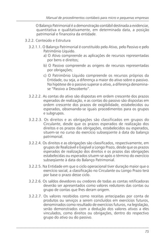 Manual de procedimentos contábeis para micro e pequenas empresas

      O Balanço Patrimonial é a demonstração contábil destinada a evidenciar,
      quantitativa e qualitativamente, em determinada data, a posição
      patrimonial e financeira da entidade.
3.2.2. Conteúdo e Estrutura
  3.2.1.1. O Balanço Patrimonial é constituído pelo Ativo, pelo Passivo e pelo
           Patrimônio Líquido.
           a) O Ativo compreende as aplicações de recursos representadas
              por bens e direitos;
           b) O Passivo compreende as origens de recursos representadas
              por obrigações;
           c) O Patrimônio Líquido compreende os recursos próprios da
              Entidade, ou seja, a diferença a maior do ativo sobre o passivo.
              Na hipótese de o passivo superar o ativo, a diferença denomina-
              se “Passivo a Descoberto”.
  3.2.2.2. As contas do ativo são dispostas em ordem crescente dos prazos
           esperados de realização, e as contas do passivo são dispostas em
           ordem crescente dos prazos de exigibilidade, estabelecidos ou
           esperados, observando-se iguais procedimentos para os grupos
           e subgrupos.
  3.2.2.3. Os direitos e as obrigações são classificados em grupos do
           Circulante, desde que os prazos esperados de realização dos
           direitos e os prazos das obrigações, estabelecidos ou esperados,
           situem-se no curso do exercício subseqüente à data do balanço
           patrimonial.
  3.2.2.4. Os direitos e as obrigações são classificados, respectivamente, em
           grupos de Realizável e Exigível a Longo Prazo, desde que os prazos
           esperados de realização dos direitos e os prazos das obrigações
           estabelecidas ou esperados situem-se após o término do exercício
           subseqüente à data do Balanço Patrimonial.
  3.2.2.5. Na Entidade em que o ciclo operacional tiver duração maior que o
           exercício social, a classificação no Circulante ou Longo Prazo terá
           por base o prazo desse ciclo.
  3.2.2.6. Os saldos devedores ou credores de todas as contas retificadoras
           deverão ser apresentados como valores redutores das contas ou
           grupo de contas que lhes deram origem.
  3.2.2.7. Os valores recebidos como receitas antecipadas por conta de
           produtos ou serviços a serem concluídos em exercícios futuros,
           denominados como resultado de exercícios futuros, na legislação,
           serão demonstrados com a dedução dos valores ativos a eles
           vinculados, como direitos ou obrigações, dentro do respectivo
           grupo do ativo ou do passivo.


                                                                           75
 