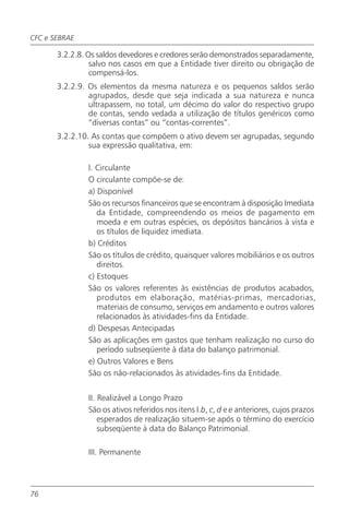 CFC e SEBRAE

       3.2.2.8. Os saldos devedores e credores serão demonstrados separadamente,
                 salvo nos casos em que a Entidade tiver direito ou obrigação de
                 compensá-los.
       3.2.2.9. Os elementos da mesma natureza e os pequenos saldos serão
                agrupados, desde que seja indicada a sua natureza e nunca
                ultrapassem, no total, um décimo do valor do respectivo grupo
                de contas, sendo vedada a utilização de títulos genéricos como
                “diversas contas” ou “contas-correntes”.
       3.2.2.10. As contas que compõem o ativo devem ser agrupadas, segundo
                sua expressão qualitativa, em:

               I. Circulante
               O circulante compõe-se de:
               a) Disponível
               São os recursos financeiros que se encontram à disposição Imediata
                  da Entidade, compreendendo os meios de pagamento em
                  moeda e em outras espécies, os depósitos bancários à vista e
                  os títulos de liquidez imediata.
               b) Créditos
               São os títulos de crédito, quaisquer valores mobiliários e os outros
                  direitos.
               c) Estoques
               São os valores referentes às existências de produtos acabados,
                  produtos em elaboração, matérias-primas, mercadorias,
                  materiais de consumo, serviços em andamento e outros valores
                  relacionados às atividades-fins da Entidade.
               d) Despesas Antecipadas
               São as aplicações em gastos que tenham realização no curso do
                  período subseqüente à data do balanço patrimonial.
               e) Outros Valores e Bens
               São os não-relacionados às atividades-fins da Entidade.


               II. Realizável a Longo Prazo
               São os ativos referidos nos itens I.b, c, d e e anteriores, cujos prazos
                   esperados de realização situem-se após o término do exercício
                   subseqüente à data do Balanço Patrimonial.

               III. Permanente




76
 