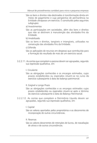 Manual de procedimentos contábeis para micro e pequenas empresas

        São os bens e direitos não-destinados à transformação direta em
           meios de pagamento e cuja perspectiva de permanência na
           Entidade ultrapasse um exercício. É constituído pelos seguintes
           subgrupos:
        a) Investimentos
        São as participações em sociedades, além dos bens e direitos
           que não se destinem à manutenção das atividades-fins da
           Entidade.
        b) Imobilizado
        São os bens e direitos, tangíveis e intangíveis, utilizados na
           consecução das atividades-fins da Entidade.
        c) Diferido
        São as aplicações de recursos em despesas que contribuirão para
           a formação do resultado de mais de um exercício social.


3.2.2.11. As contas que compõem o passivo devem ser agrupadas, segundo
         sua expressão qualitativa, em:

        I. Circulante
        São as obrigações conhecidas e os encargos estimados, cujos
           prazos estabelecidos ou esperados situem-se no curso do
           exercício subseqüente à data do balanço patrimonial.

        II. Exigível a Longo Prazo
        São as obrigações conhecidas e os encargos estimados cujos
            prazos estabelecidos ou esperados situem-se após o término
            do exercício subseqüente à data do Balanço Patrimonial.
3.2.2.12. As contas que compõem o Patrimônio Líquido devem ser
        agrupadas, segundo sua expressão qualitativa, em:

        I. Capital
        São os valores aportados pelos proprietários e os decorrentes de
           incorporação de outras circunstâncias.

        II. Reservas
        São os valores decorrentes de retenções de lucros, de reavaliação
            de ativos e de outras circunstâncias.




                                                                       77
 