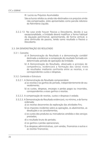 CFC e SEBRAE

                 III. Lucros ou Prejuízos Acumulados
                 São os lucros retidos ou ainda não-destinados e os prejuízos ainda
                     não-compensados, estes apresentados como parcela redutora
                     do Patrimônio Líquido.


        3.2.2.13. No caso onde houver Passivo a Descoberto, devido à sua
                excepcionalidade, a Entidade deverá modificar a forma habitual
                da equação patrimonial, apresentando, de forma vertical, o
                ativo diminuído do passivo, tendo como resultado o Passivo a
                Descoberto.

     3.3. DA DEMONSTRAÇÃO DO RESULTADO
      3.3.1. Conceito
                 a) A Demonstração do Resultado é a demonstração contábil
                    destinada a evidenciar a composição do resultado formado em
                    determinado período de operações da Entidade.
                 b) A Demonstração do Resultado, observado o princípio de
                    competência, evidenciará a formação dos vários níveis
                    de resultados mediante confronto entre as receitas, e os
                    correspondentes custos e despesas.
      3.3.2. Conteúdo e Estrutura
        3.3.2.1. A Demonstração do Resultado compreenderá:
                 a) as receitas e os ganhos do período, independentemente de seu
                    recebimento;
                 b) os custos, despesas, encargos e perdas pagos ou incorridos,
                    correspondentes a esses ganhos e receitas.
        3.3.2.2. A compensação de receitas, custos e despesas é vedada.
        3.3.2.3. A Demonstração do Resultado evidenciará, no mínimo, e de forma
                 ordenada:
                 a) as receitas decorrentes da exploração das atividades-fins;
                 b) os impostos incidentes sobre as operações, os abatimentos, as
                    devoluções e os cancelamentos;
                 c) os custos dos produtos ou mercadorias vendidos e dos serviços
                    prestados;
                 d) o resultado bruto do período;
                 e) os ganhos e perdas operacionais;
                 f) as despesas administrativas, com vendas, financeiras e outras e
                    as receitas financeiras;


78
 
