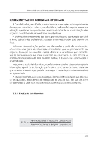 Manual de procedimentos contábeis para micro e pequenas empresas



5.2 DEMONSTRAÇÕES GERENCIAIS (OPCIONAIS)
    A Contabilidade é, sem dúvida, a maior fonte de informações sobre o patrimônio
da empresa, permitindo conhecer, com facilidade, todos os fatos que ocasionaram
alteração qualitativa ou quantitativa, servindo de bússola na administração dos
negócios e contribuindo para o alcance dos objetivos.
    A criatividade no tratamento dos dados processados pela escrituração contábil
é, hoje, cobrada dos profissionais acusados de só trabalharem para atender ao
fisco.
   Inúmeras demonstrações podem ser elaboradas a partir da escrituração,
oferecendo uma gama de informações importantes para o gerenciamento do
negócio. Evolução das receitas, custos, despesas e resultados, por exemplo,
são as demonstrações que mais interessam ao empresário, e, com certeza, o
profissional mais habilitado para elaborar, explicar e discutir essas informações é
o Contabilista.
    Hoje, com o apoio da informática, é perfeitamente possível obter todo o tipo de
informação, a partir da escrituração que funciona como banco de dados, bastando
que se tenha interesse e perspicácia para eleger o que é importante e como deve
ser apresentado.
    A título de exemplo, apresentamos alguns demonstrativos simples que poderão
ser enriquecidos, dependendo da necessidade do usuário que, por sua vez, deve
ser estimulado a usar esses instrumentos na administração de sua empresa.



   5.2.1. Evolução das Receitas




                       Ativo Circulante + Realizável Longo Prazo
            I.L.G. =
                       Passivo Circulante + Exigível Longo Prazo




                                                                                85
 