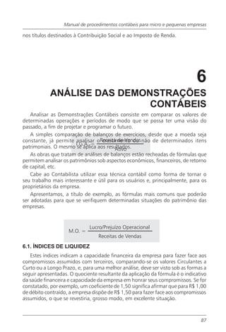 Manual de procedimentos contábeis para micro e pequenas empresas

nos títulos destinados à Contribuição Social e ao Imposto de Renda.




                                                                             6
            ANÁLISE DAS DEMONSTRAÇÕES
                             CONTÁBEIS
    Analisar as Demonstrações Contábeis consiste em comparar os valores de
determinadas operações e períodos de modo que se possa ter uma visão do
passado, a fim de projetar e programar o futuro.
    A simples comparação de balanços de exercícios, desde que a moeda seja
constante, já permite analisar oReceita de Vendas não de determinados itens
                                    crescimento ou
                        I.G.A. =
patrimoniais. O mesmo se aplica aos resultados.
                                          Ativo
    As obras que tratam de análises de balanços estão recheadas de fórmulas que
permitem analisar os patrimônios sob aspectos econômicos, financeiros, de retorno
de capital, etc.
    Cabe ao Contabilista utilizar essa técnica contábil como forma de tornar o
seu trabalho mais interessante e útil para os usuários e, principalmente, para os
proprietários da empresa.
    Apresentamos, a título de exemplo, as fórmulas mais comuns que poderão
ser adotadas para que se verifiquem determinadas situações do patrimônio das
empresas.


                             Lucro/Prejuízo Operacional
                    M.O. =
                                 Receitas de Vendas
6.1. ÍNDICES DE LIQUIDEZ
   Estes índices indicam a capacidade financeira da empresa para fazer face aos
compromissos assumidos com terceiros, comparando-se os valores Circulantes a
Curto ou a Longo Prazo, e, para uma melhor análise, deve ser visto sob as formas a
seguir apresentadas. O quociente resultante da aplicação da fórmula é o indicativo
da saúde financeira e capacidade da empresa em honrar seus compromissos. Se for
constatado, por exemplo, um coeficiente de 1,50 significa afirmar que para R$ 1,00
de débito contraído, a empresa dispõe de R$ 1,50 para fazer face aos compromissos
assumidos, o que se revestiria, grosso modo, em excelente situação.



                                                                               87
 