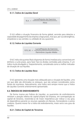 CFC e SEBRAE

     6.1.1. Índice de Liquidez Geral


                                  Lucro/Prejuízo do Exercício
                      R.A. =
                                            Ativo




   O ILG reflete a situação financeira de forma global, servindo para detectar a
capacidade de pagamento da empresa a logo prazo, mas que, por sua abrangência,
empobrece o seu sentido e a utilidade de seu quociente.

     6.1.2. Índice de Liquidez Corrente

                                    Lucro/Prejuízo do Exercício
                     R.P.L.M. =
                                    Patrimônio Líquido Médio


   O ILC indica de quantos Reais dispomos de forma imediata e/ou conversíveis em
dinheiro a curto prazo, para fazer face às dívidas contraídas pela empresa. É um
índice muito divulgado e, freqüentemente, considerado como o melhor indicador
da situação de sua liquidez.

     6.1.3. Índice de Liquidez Seca



   O ILS apresenta uma situação mais adequada para a situação de liquidez, uma
vez que dele são eliminados os estoques, que são sempre considerados como
fontes de incertezas. Naturalmente, este índice será sempre menor que o Índice
de Liquidez Corrente anteriormente apresentado.

6.2. ÍNDICES DE ENDIVIDAMENTO
    De forma inversa aos Índices de Liquidez, os quocientes de endividamento
retratam a posição relativa do capital próprio da Empresa, em contraposição ao
capital de terceiros, revestindo-se de maior importância por indicar o seu grau
de dependência perante os recursos captados em Bancos, Fornecedores e outros
credores. Quanto menor for o índice de endividamento, maior será o seu grau de
liquidez.

     6.2.1. Índice de Capital de Terceiros


88
 