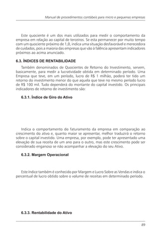 Manual de procedimentos contábeis para micro e pequenas empresas




   Este quociente é um dos mais utilizados para medir o comportamento da
empresa em relação ao capital de terceiros. Se esta permanecer por muito tempo
com um quociente próximo de 1,0, indica uma situação desfavorável e merecedora
de cuidados, pois a maioria das empresas que vão à falência apresentam indicadores
próximos ao acima anunciado.

6.3. ÍNDICES DE RENTABILIDADE
   Também denominados de Quocientes de Retorno do Investimento, servem,
basicamente, para medir a lucratividade obtida em determinado período. Uma
Empresa que teve, em um período, lucro de R$ 1 milhão, poderá ter tido um
retorno do investimento menor do que aquela que teve no mesmo período lucro
de R$ 100 mil. Tudo dependerá do montante do capital investido. Os principais
indicadores de retorno de investimento são:

   6.3.1. Índice de Giro do Ativo




    Indica o comportamento do faturamento da empresa em comparação ao
crescimento do ativo e, quanto maior se apresentar, melhor traduzirá o retorno
sobre o capital investido. Uma empresa, por exemplo, pode ter apresentado uma
elevação de sua receita de um ano para o outro, mas este crescimento pode ser
considerado enganoso se não acompanhar a elevação do seu Ativo.

   6.3.2. Margem Operacional



   Este índice também é conhecido por Margem e Lucro Sobre as Vendas e indica o
percentual de lucro obtido sobre o volume de receitas em determinado período.




   6.3.3. Rentabilidade do Ativo


                                                                               89
 