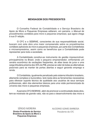 MENSAGEM DOS PRESIDENTES


        O Conselho Federal de Contabilidade e o Serviço Brasileiro de
Apoio às Micro e Pequenas Empresas editaram, em parceira, o Manual de
procedimentos contábeis para micro e pequenas empresas, que agora chega
à sua 5a edição.

       O CFC e o SEBRAE, conscientes de sua responsabilidade social,
buscam com esta obra uma maior compreensão sobre os procedimentos
contábeis aplicáveis às micro e pequenas empresas, por parte dos Contabilistas
e microempresários, assim como os benefícios que a Contabilidade pode
representar para toda a sociedade.

         A Contabilidade constitui-se instrumento de gestão imprescindível,
principalmente no Brasil, onde o pequeno empreendedor, enfrentando um
cenário econômico de oscilações freqüentes, de altas taxas de juros e uma
carga tributária próxima dos 35% do PIB, precisa se valer de todas as alternativas
possíveis para se manter de portas abertas e seguir gerando emprego e
renda.

         O Contabilista, igualmente penalizado pelo sistema tributário brasileiro,
altamente complexo e burocrático, terá nesta obra as ferramentas necessárias
para oferecer suporte técnico de qualidade aos usuários de seus serviços
profissionais, além dos elementos básicos para uma visão pormenorizada do
universo das micro e pequenas empresas.

       A parceira CFC/SEBRAE, além de promover a continuidade desta obra,
tem-se mostrado de grande valia, não só para o desenvolvimento das micro e




         SÉRGIO MOREIRA                       ALCEDINO GOMES BARBOSA
    Diretor-Presidente do Serviço                 Presidente do CFC
    Brasileiro de Apoio às Micro e
         Pequenas Empresas
 
