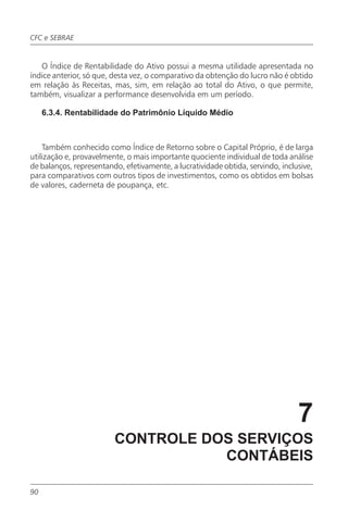 CFC e SEBRAE


   O Índice de Rentabilidade do Ativo possui a mesma utilidade apresentada no
índice anterior, só que, desta vez, o comparativo da obtenção do lucro não é obtido
em relação às Receitas, mas, sim, em relação ao total do Ativo, o que permite,
também, visualizar a performance desenvolvida em um período.

     6.3.4. Rentabilidade do Patrimônio Líquido Médio



    Também conhecido como Índice de Retorno sobre o Capital Próprio, é de larga
utilização e, provavelmente, o mais importante quociente individual de toda análise
de balanços, representando, efetivamente, a lucratividade obtida, servindo, inclusive,
para comparativos com outros tipos de investimentos, como os obtidos em bolsas
de valores, caderneta de poupança, etc.




                                                                                 7
                         CONTROLE DOS SERVIÇOS
                                    CONTÁBEIS

90
 