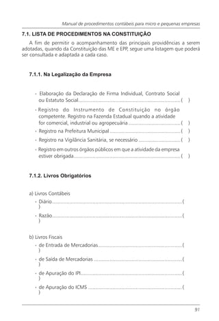 Manual de procedimentos contábeis para micro e pequenas empresas

7.1. LISTA DE PROCEDIMENTOS NA CONSTITUIÇÃO
    A fim de permitir o acompanhamento das principais providências a serem
adotadas, quando da Constituição das ME e EPP, segue uma listagem que poderá
ser consultada e adaptada a cada caso.


   7.1.1. Na Legalização da Empresa


     · Elaboração da Declaração de Firma Individual, Contrato Social
       ou Estatuto Social....................................................................... (          )
     · Registro do Instrumento de Constituição no órgão
       competente. Registro na Fazenda Estadual quando a atividade
       for comercial, industrial ou agropecuária .................................... (                     )
     · Registro na Prefeitura Municipal ................................................. (                 )
     · Registro na Vigilância Sanitária, se necessário ............................. (                      )
     · Registro em outros órgãos públicos em que a atividade da empresa
       estiver obrigada.......................................................................... (         )


   7.1.2. Livros Obrigatórios


   a) Livros Contábeis
     · Diário.......................................................................................... (
       )
     · Razão.......................................................................................... (
       )


   b) Livros Fiscais
     · de Entrada de Mercadorias.......................................................... (
       )
     · de Saída de Mercadorias ............................................................. (
       )
     · de Apuração do IPI...................................................................... (
       )
     · de Apuração do ICMS ................................................................. (
       )


                                                                                                                91
 