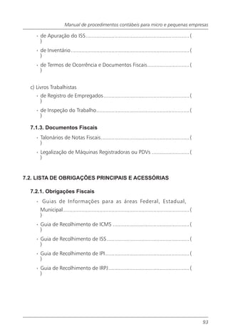 Manual de procedimentos contábeis para micro e pequenas empresas

    · de Apuração do ISS..................................................................... (
      )
    · de Inventário............................................................................... (
      )
    · de Termos de Ocorrência e Documentos Fiscais............................ (
      )


  c) Livros Trabalhistas
    · de Registro de Empregados ......................................................... (
      )
    · de Inspeção do Trabalho.............................................................. (
      )

  7.1.3. Documentos Fiscais
    · Talonários de Notas Fiscais........................................................... (
      )
    · Legalização de Máquinas Registradoras ou PDVs ......................... (
      )


7.2. LISTA DE OBRIGAÇÕES PRINCIPAIS E ACESSÓRIAS

  7.2.1. Obrigações Fiscais
    · Guias de Informações para as áreas Federal, Estadual,
      Municipal .................................................................................... (
      )
    · Guia de Recolhimento de ICMS ................................................... (
      )
    · Guia de Recolhimento de ISS ....................................................... (
      )
    · Guia de Recolhimento de IPI........................................................ (
      )
    · Guia de Recolhimento de IRPJ...................................................... (
      )




                                                                                                         93
 