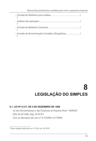 Manual de procedimentos contábeis para micro e pequenas empresas

          · Emissão de Relatórios para análises ............................................. (
            )
          · Análises das operações ................................................................ (
            )
          · Emissão de Relatórios Gerenciais ................................................. (
            )
          · Emissão de Demonstrações Contábeis Obrigatórias...................... (
            )




                                                                                                        8
                                     LEGISLAÇÃO DO SIMPLES

8.1. LEI NO 9.317, DE 5 DE DEZEMBRO DE 1996
       Lei das Microempresas e das Empresas de Pequeno Porte “SIMPLES”
       DOU de 6/12/96, pág. 25.973/7
       Com as alterações das Leis nos 9.732/98 e 9.779/99.



31
     Nova redação dada pela Lei no 9.528, de 10/12/97.



                                                                                                        95
 