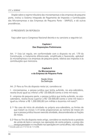 CFC e SEBRAE

   Dispõe sobre o regime tributário das microempresas e das empresas de pequeno
porte, institui o Sistema Integrado de Pagamento de Impostos e Contribuições
das Microempresas e das Empresas de Pequeno Porte - SIMPLES, e dá outras
providências.


       O PRESIDENTE DA REPÚBLICA


       Faço saber que o Congresso Nacional decreta e eu sanciono a seguinte Lei:

                                           Capítulo I
                                  Das Disposições Preliminares


     Art. 1o Esta Lei regula, em conformidade com o disposto no art. 179 da
     Constituição, o tratamento diferenciado, simplificado e favorecido, aplicável
     às microempresas e às empresas de pequeno porte, relativo aos impostos e às
     contribuições que menciona.


                                           Capítulo II
                                        Da Microempresa
                                 e da Empresa de Pequeno Porte

                                               Seção Única
                                               Da Definição

     Art. 2o Para os fins do disposto nesta Lei, considera-se:
     I - microempresa, a pessoa jurídica que tenha auferido, no ano-calendário,
     receita bruta igual ou inferior a R$ 120.000,00 (cento e vinte mil reais);
     II - empresa de pequeno porte, a pessoa jurídica que tenha auferido, no ano-
     calendário, receita bruta superior a R$ 120.000,00 (cento e vinte mil reais) e
     igual ou inferior a R$ 1.200.000,00 (um milhão e duzentos mil reais)30.

     § 1o No caso de início de atividade no próprio ano-calendário, os limites de
         que tratam os incisos I e II serão proporcionais ao número de meses em
         que a pessoa jurídica houver exercido atividade, desconsideradas as frações
         de meses.

     § 2o Para os fins do disposto neste artigo, considera-se receita bruta o produto
         da venda de bens e serviços nas operações de conta própria, o preço dos
         serviços prestados e o resultado nas operações em conta alheia, não incluídas
32
     Incluído pela Lei no 9.732 de 11/12/98.

.

96
 
