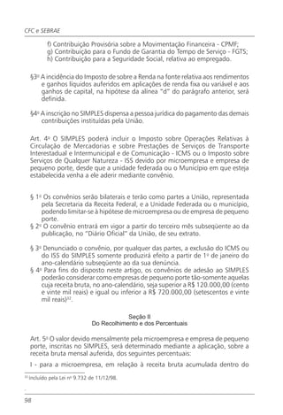 CFC e SEBRAE

             f) Contribuição Provisória sobre a Movimentação Financeira - CPMF;
             g) Contribuição para o Fundo de Garantia do Tempo de Serviço - FGTS;
             h) Contribuição para a Seguridade Social, relativa ao empregado.

     §3o A incidência do Imposto de sobre a Renda na fonte relativa aos rendimentos
         e ganhos líquidos auferidos em aplicações de renda fixa ou variável e aos
         ganhos de capital, na hipótese da alínea “d” do parágrafo anterior, será
         definida.

     §4o A inscrição no SIMPLES dispensa a pessoa jurídica do pagamento das demais
         contribuições instituídas pela União.

     Art. 4o O SIMPLES poderá incluir o Imposto sobre Operações Relativas à
     Circulação de Mercadorias e sobre Prestações de Serviços de Transporte
     Interestadual e Intermunicipal e de Comunicação - ICMS ou o Imposto sobre
     Serviços de Qualquer Natureza - ISS devido por microempresa e empresa de
     pequeno porte, desde que a unidade federada ou o Município em que esteja
     estabelecida venha a ele aderir mediante convênio.


     § 1o Os convênios serão bilaterais e terão como partes a União, representada
         pela Secretaria da Receita Federal, e a Unidade Federada ou o município,
         podendo limitar-se à hipótese de microempresa ou de empresa de pequeno
         porte.
     § 2o O convênio entrará em vigor a partir do terceiro mês subseqüente ao da
         publicação, no “Diário Oficial” da União, de seu extrato.

     § 3o Denunciado o convênio, por qualquer das partes, a exclusão do ICMS ou
         do ISS do SIMPLES somente produzirá efeito a partir de 1o de janeiro do
         ano-calendário subseqüente ao da sua denúncia.
     § 4o Para fins do disposto neste artigo, os convênios de adesão ao SIMPLES
         poderão considerar como empresas de pequeno porte tão-somente aquelas
         cuja receita bruta, no ano-calendário, seja superior a R$ 120.000,00 (cento
         e vinte mil reais) e igual ou inferior a R$ 720.000,00 (setescentos e vinte
         mil reais)32.

                                            Seção II
                                Do Recolhimento e dos Percentuais

     Art. 5o O valor devido mensalmente pela microempresa e empresa de pequeno
     porte, inscritas no SIMPLES, será determinado mediante a aplicação, sobre a
     receita bruta mensal auferida, dos seguintes percentuais:
     I - para a microempresa, em relação à receita bruta acumulada dentro do
32
     Incluído pela Lei no 9.732 de 11/12/98.

.

98
 