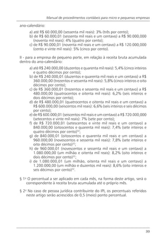 Manual de procedimentos contábeis para micro e pequenas empresas

ano-calendário:
     a) até R$ 60.000,00 (sessenta mil reais): 3% (três por cento);
     b) de R$ 60.000,01 (sessenta mil reais e um centavo) a R$ 90.000,000
        (noventa mil reais): 4% (quatro por cento);
     c) de R$ 90.000,01 (noventa mil reais e um centavo) a R$ 120.000,000
        (cento e vinte mil reais): 5% (cinco por cento).

II - para a empresa de pequeno porte, em relação à receita bruta acumulada
dentro do ano-calendário:
     a) até R$ 240.000,00 (duzentos e quarenta mil reais): 5,4% (cinco inteiros
        e quatro décimos por cento);
     b) de R$ 240.000,01 (duzentos e quarenta mil reais e um centavo) a R$
        360.000,00 (trezentos e sessenta mil reais): 5,8% (cinco inteiros e oito
        décimos por cento);
     c) de R$ 360.000,01 (trezentos e sessenta mil reais e um centavo) a R$
        480.000,00 (quatrocentos e oitenta mil reais): 6,2% (seis inteiros e
        dois décimos por cento);
     d) de R$ 480.000,01 (quatrocentos e oitenta mil reais e um centavo) a
        R$ 600.000,00 (seiscentos mil reais): 6,6% (seis inteiros e seis décimos
        por cento);
     e) de R$ 600.000,01 (seiscentos mil reais e um centavo) a R$ 720.000,000
        (setecentos e vinte mil reais): 7% (sete por cento);
     f) de R$ 720.000,01 (setescentos e vinte mil reais e um centavo) a
        840.000,00 (oitoscentos e quarenta mil reais): 7,4% (sete inteiros e
        quatro décimos por cento)32;
     g) de 840.000,01 (oitoscentos e quarenta mil reais e um centavo) a
        960.000,00 (novescentos e sessenta mil reais): 7,8% (sete inteiros e
        oito décimos por cento)32;
     h) de 960.000,01 (novescentos e sessenta mil reais e um centavo) a
        1.080.000,00 (um milhão e oitenta mil reais): 8,2% (oito inteiros e
        dois décimos por cento)32;
     i) de 1.080.000,01 (um milhão, oitenta mil reais e um centavo) a
        1.200.000,00 (um milhão e duzentos mil reais): 8,6% (oito inteiros e
        seis décimos por cento)32.

§ 1o O percentual a ser aplicado em cada mês, na forma deste artigo, será o
    correspondente à receita bruta acumulada até o próprio mês.

§ 2o No caso de pessoa jurídica contribuinte do IPI, os percentuais referidos
    neste artigo serão acrescidos de 0,5 (meio) ponto percentual.




                                                                               99
 