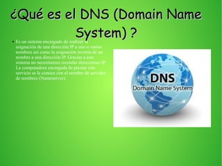 ¿Qué es el DNS (Domain Name¿Qué es el DNS (Domain Name
System) ?System) ?● Es un sistema encargado de realizar la
asignación de una dirección IP a uno o varios
nombres así como la asignación inversa de un
nombre a una dirección IP. Gracias a este
sistema no necesitamos recordar direcciones IP.
La computadora encargada de prestar este
servicio se le conoce con el nombre de servidor
de nombres (Nameserver).
 
