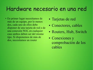Hardware necesario en una red
● En primer lugar necesitamos de
más de un equipo, por lo menos
dos, cada uno de ellos debe
disponer de una tarjeta de red o de
una conexión Wifi, en cualquier
caso ambos deben ser del mismo
tipo. Si disponemos de más de
dos, necesitamos un router
● Tarjetas de red
● Conectores, cables
● Routers, Hub, Switch
● Conexiones y
comprobación de los
cables
 