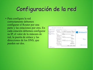 Configuración de la redConfiguración de la red
● Para configura la red
correctamente debemos
configurar el Router por una
parte y las estaciones por otra. En
cada estación debemos configurar
su IP, el valor de la máscara de
red, la puerta de enlace y las
direcciones de los DNS, que
pueden ser dos.
 