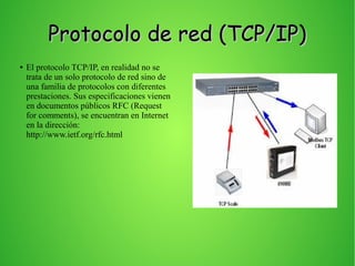 Protocolo de red (TCP/IP)Protocolo de red (TCP/IP)
● El protocolo TCP/IP, en realidad no se
trata de un solo protocolo de red sino de
una familia de protocolos con diferentes
prestaciones. Sus especificaciones vienen
en documentos públicos RFC (Request
for comments), se encuentran en Internet
en la dirección:
http://www.ietf.org/rfc.html
 