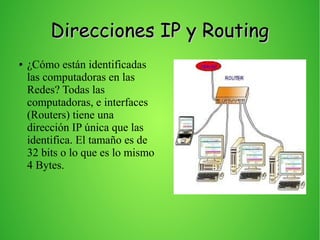 Direcciones IP y RoutingDirecciones IP y Routing
● ¿Cómo están identificadas
las computadoras en las
Redes? Todas las
computadoras, e interfaces
(Routers) tiene una
dirección IP única que las
identifica. El tamaño es de
32 bits o lo que es lo mismo
4 Bytes.
 