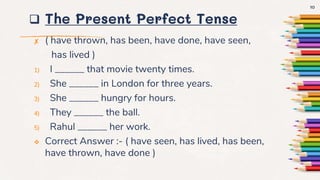  The Present Perfect Tense
✘ ( have thrown, has been, have done, have seen,
has lived )
1) I ______ that movie twenty times.
2) She ______ in London for three years.
3) She ______ hungry for hours.
4) They ______ the ball.
5) Rahul ______ her work.
 Correct Answer :- ( have seen, has lived, has been,
have thrown, have done )
10
 
