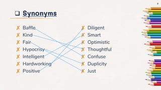  Synonyms
✘ Baffle
✘ Kind
✘ Fair
✘ Hypocrisy
✘ Intelligent
✘ Hardworking
✘ Positive
✘ Diligent
✘ Smart
✘ Optimistic
✘ Thoughtful
✘ Confuse
✘ Duplicity
✘ Just
3
 